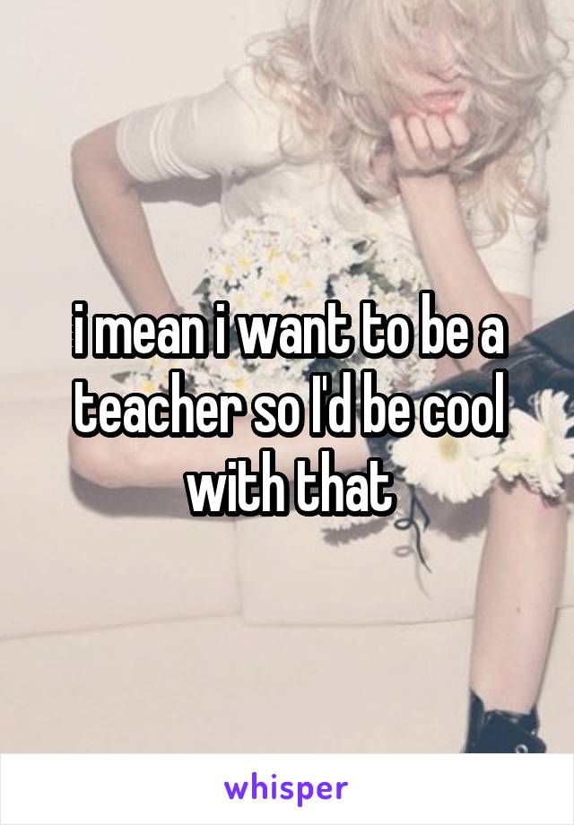 i mean i want to be a teacher so I'd be cool with that