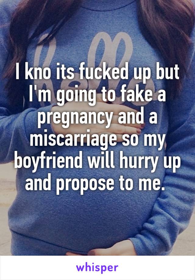 I kno its fucked up but I'm going to fake a pregnancy and a miscarriage so my boyfriend will hurry up and propose to me. 
