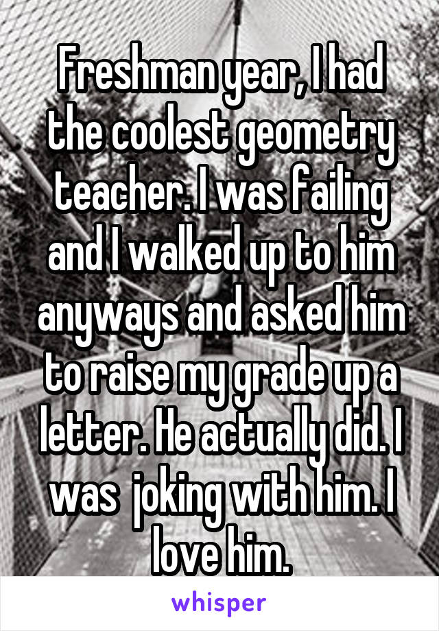 Freshman year, I had the coolest geometry teacher. I was failing and I walked up to him anyways and asked him to raise my grade up a letter. He actually did. I was  joking with him. I love him.
