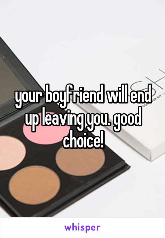 your boyfriend will end up leaving you. good choice!