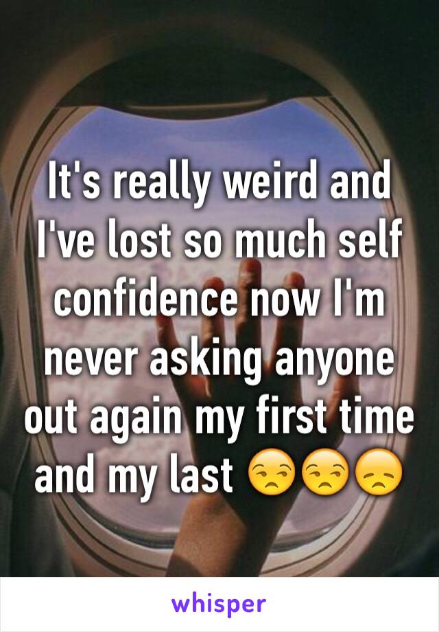 It's really weird and I've lost so much self confidence now I'm never asking anyone out again my first time and my last 😒😒😞