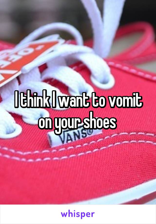 I think I want to vomit on your shoes 