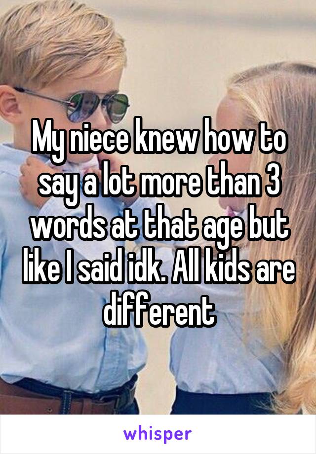 My niece knew how to say a lot more than 3 words at that age but like I said idk. All kids are different