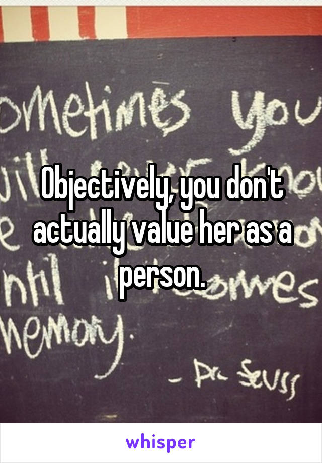 Objectively, you don't actually value her as a person.