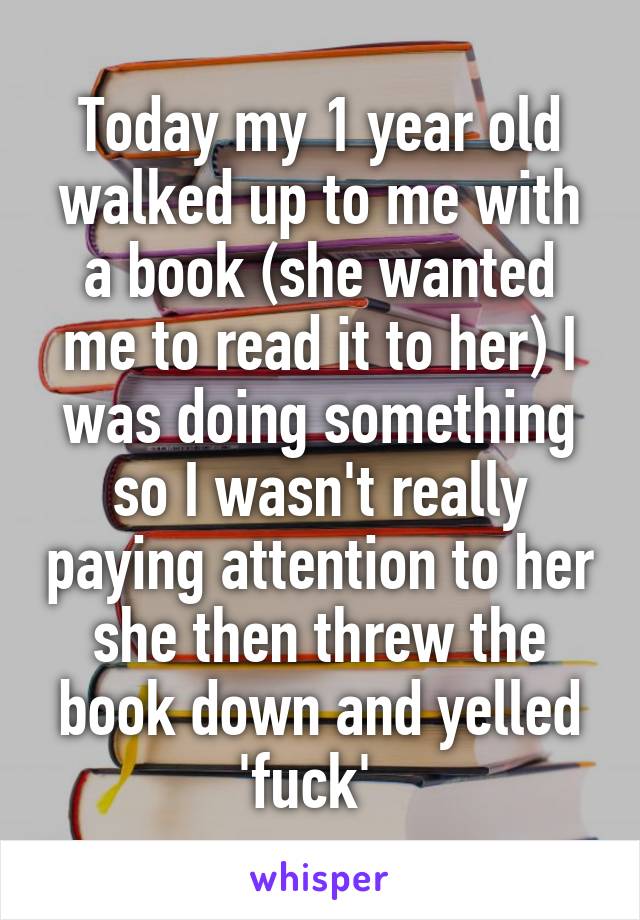 Today my 1 year old walked up to me with a book (she wanted me to read it to her) I was doing something so I wasn't really paying attention to her she then threw the book down and yelled 'fuck'  