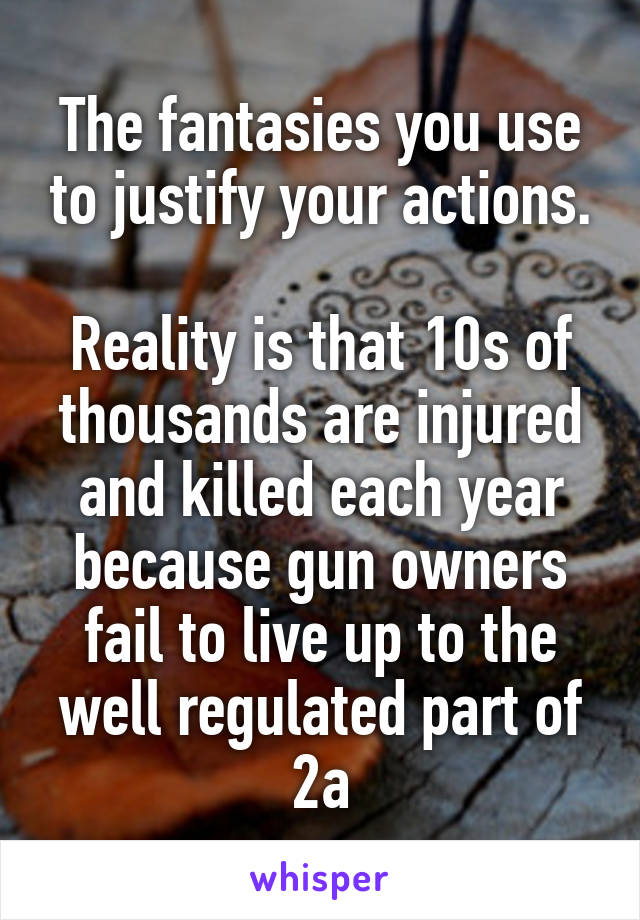 The fantasies you use to justify your actions.

Reality is that 10s of thousands are injured and killed each year because gun owners fail to live up to the well regulated part of 2a