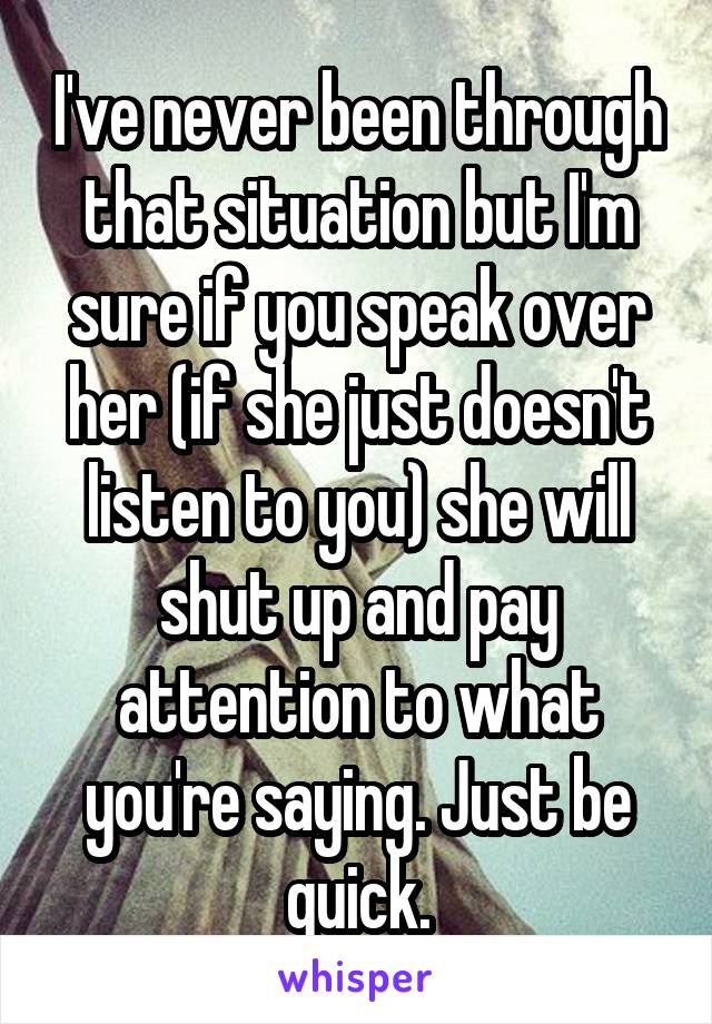 I've never been through that situation but I'm sure if you speak over her (if she just doesn't listen to you) she will shut up and pay attention to what you're saying. Just be quick.