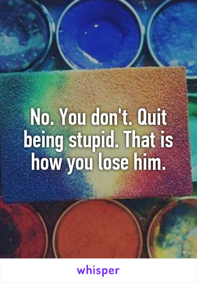 No. You don't. Quit being stupid. That is how you lose him.