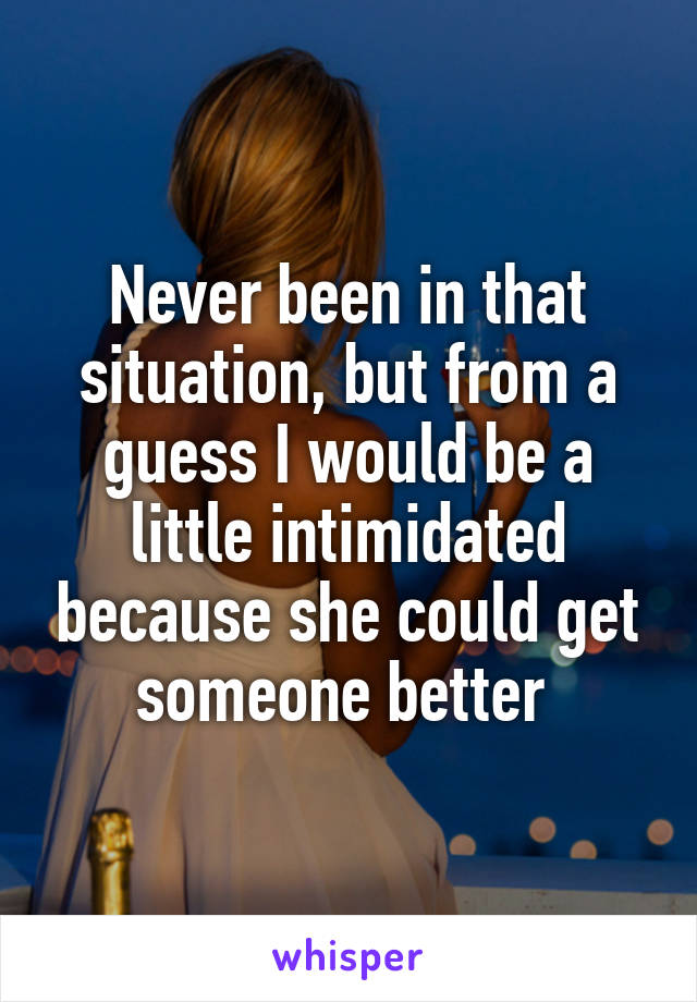 Never been in that situation, but from a guess I would be a little intimidated because she could get someone better 