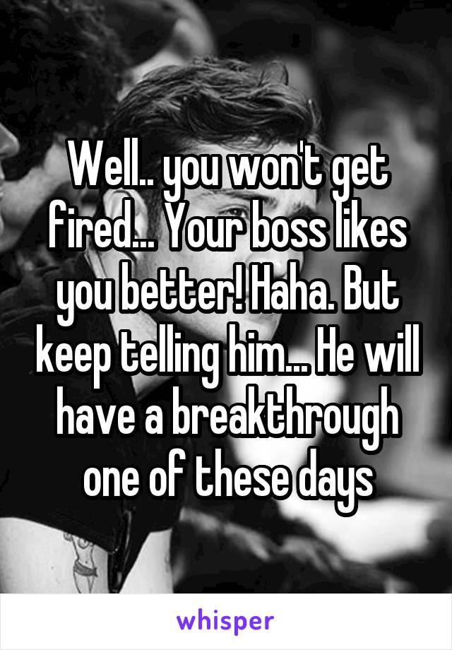 Well.. you won't get fired... Your boss likes you better! Haha. But keep telling him... He will have a breakthrough one of these days