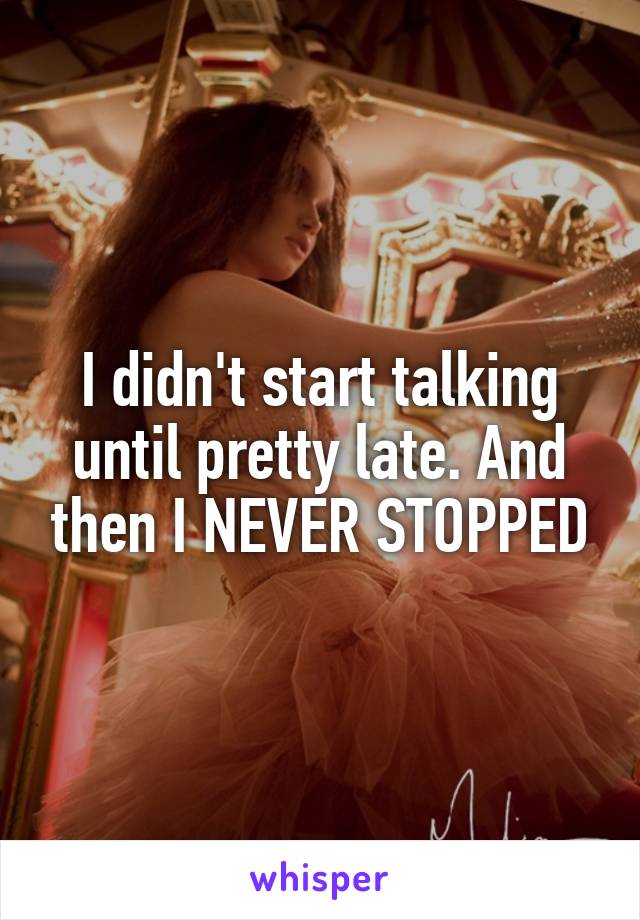 I didn't start talking until pretty late. And then I NEVER STOPPED