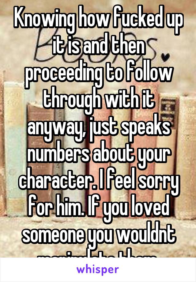 Knowing how fucked up it is and then proceeding to follow through with it anyway, just speaks numbers about your character. I feel sorry for him. If you loved someone you wouldnt manipulate them.