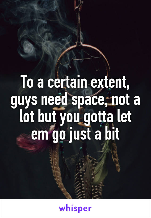To a certain extent, guys need space, not a lot but you gotta let em go just a bit