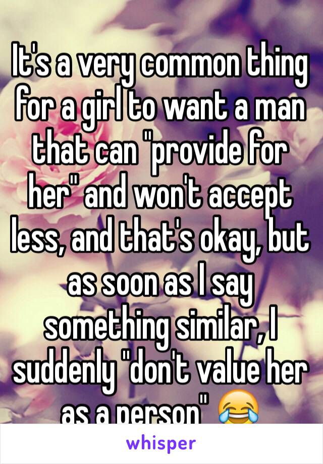 It's a very common thing for a girl to want a man that can "provide for her" and won't accept less, and that's okay, but as soon as I say something similar, I suddenly "don't value her as a person" 😂