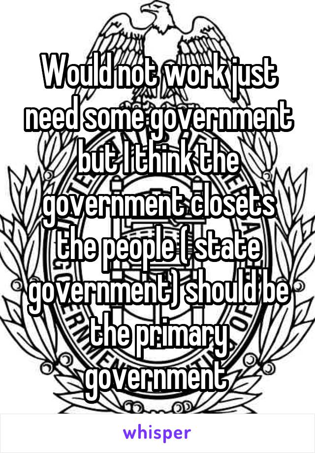 Would not work just need some government but I think the government closets the people ( state government) should be the primary government 