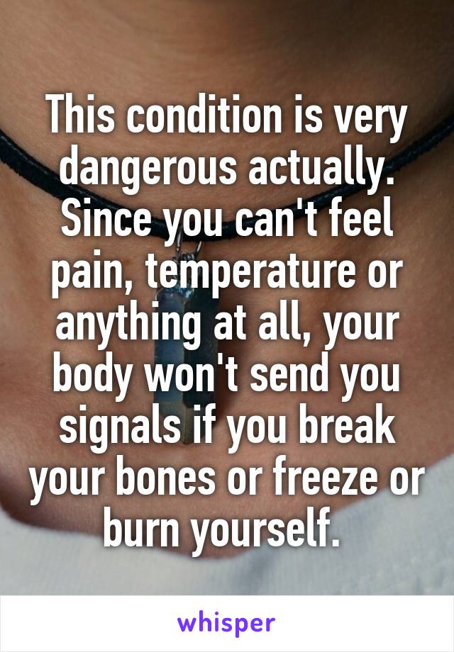 This condition is very dangerous actually. Since you can't feel pain, temperature or anything at all, your body won't send you signals if you break your bones or freeze or burn yourself. 