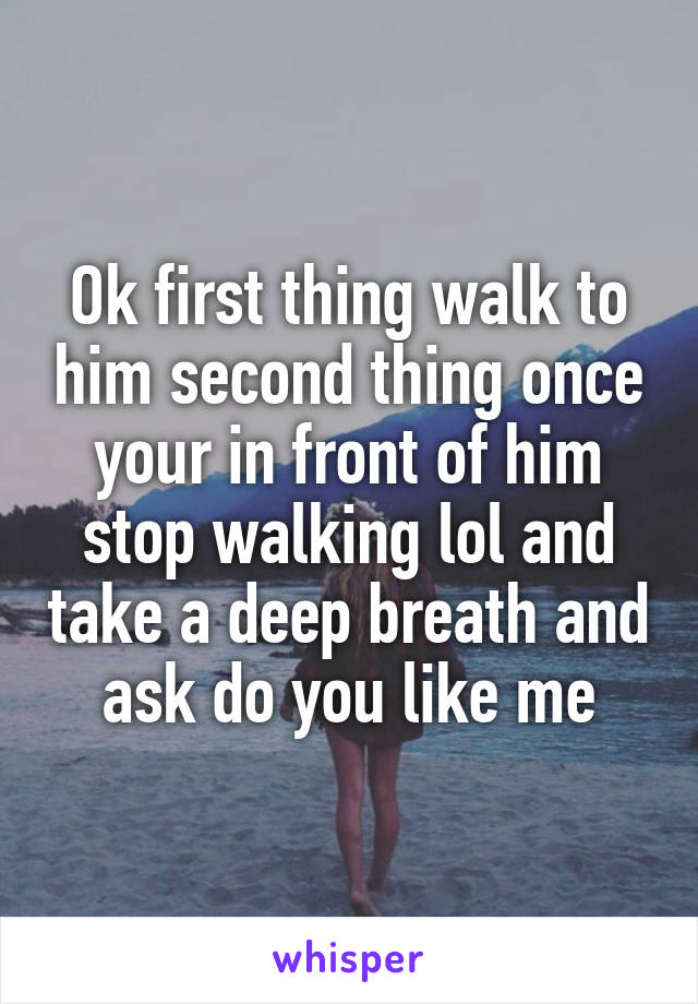 Ok first thing walk to him second thing once your in front of him stop walking lol and take a deep breath and ask do you like me