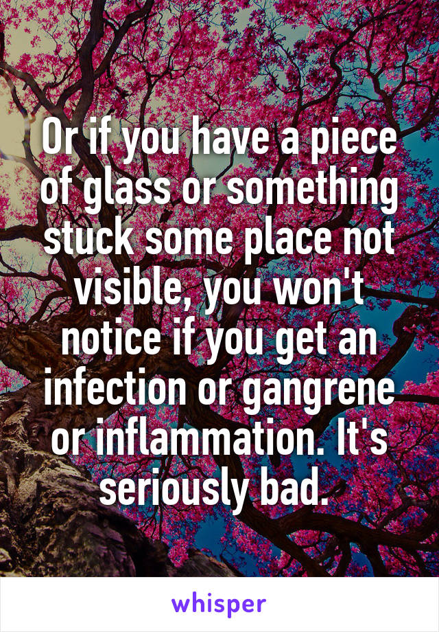 Or if you have a piece of glass or something stuck some place not visible, you won't notice if you get an infection or gangrene or inflammation. It's seriously bad. 