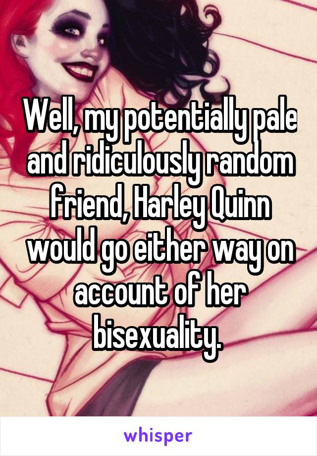 Well, my potentially pale and ridiculously random friend, Harley Quinn would go either way on account of her bisexuality. 
