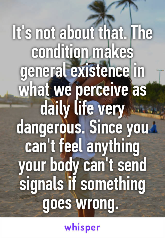 It's not about that. The condition makes general existence in what we perceive as daily life very dangerous. Since you can't feel anything your body can't send signals if something goes wrong. 