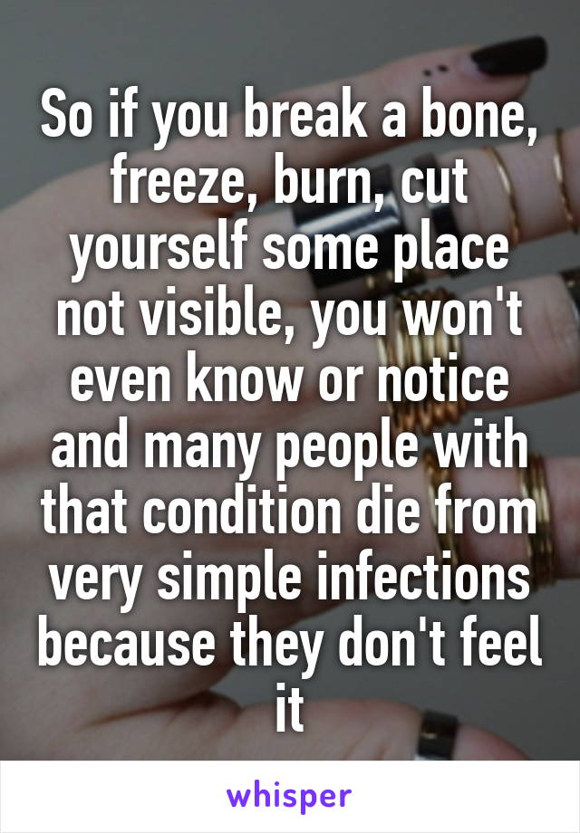 So if you break a bone, freeze, burn, cut yourself some place not visible, you won't even know or notice and many people with that condition die from very simple infections because they don't feel it