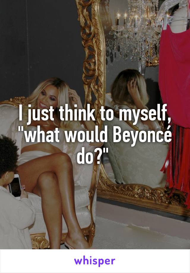 I just think to myself, "what would Beyoncé do?" 