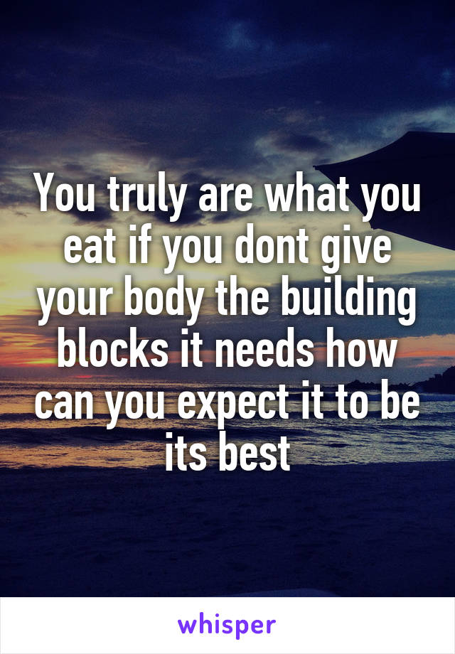 You truly are what you eat if you dont give your body the building blocks it needs how can you expect it to be its best