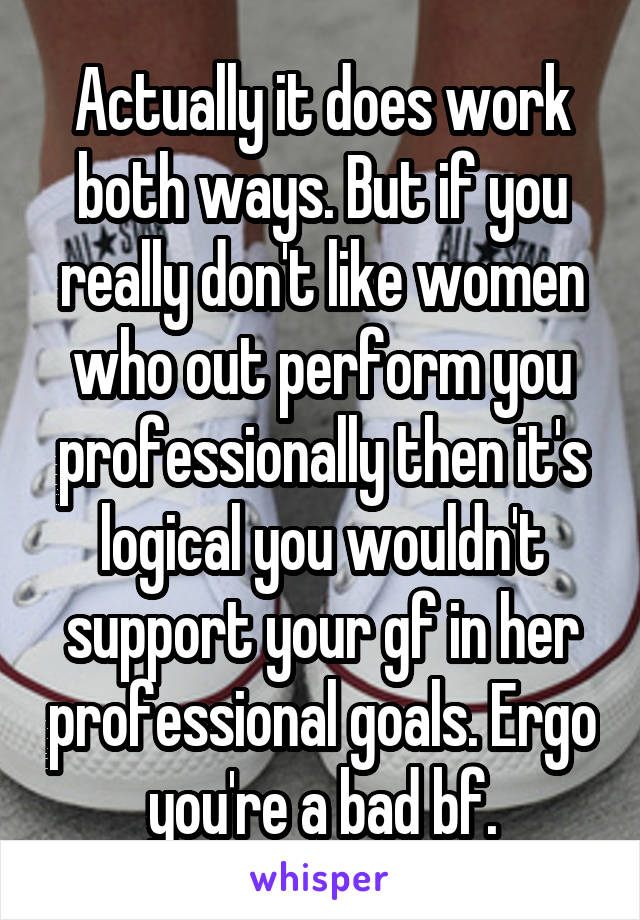 Actually it does work both ways. But if you really don't like women who out perform you professionally then it's logical you wouldn't support your gf in her professional goals. Ergo you're a bad bf.