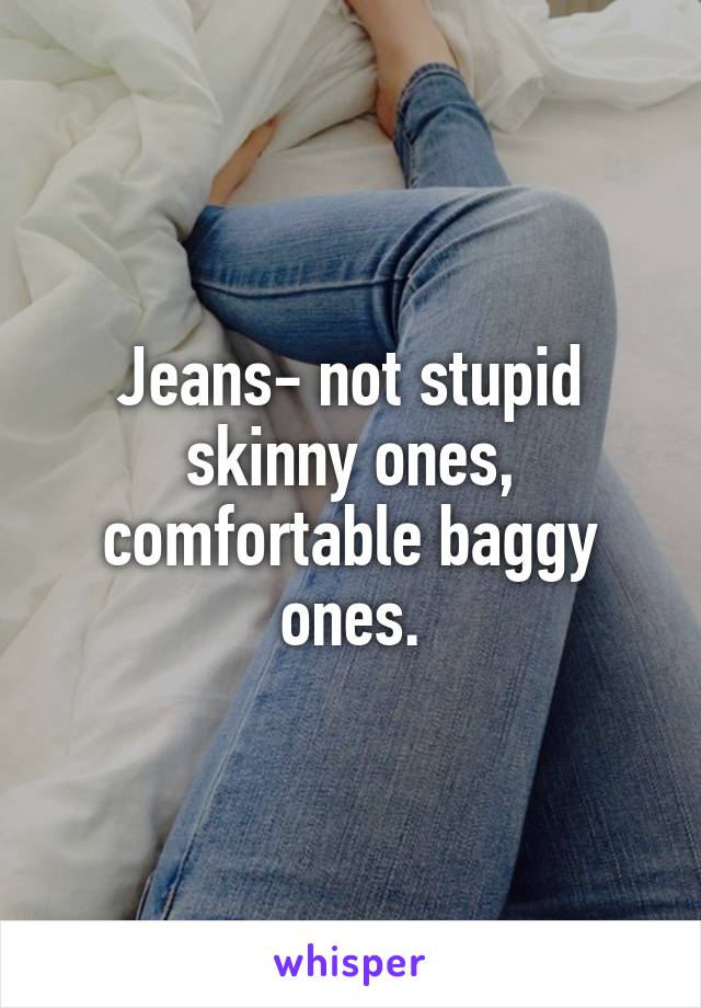 Jeans- not stupid skinny ones, comfortable baggy ones.