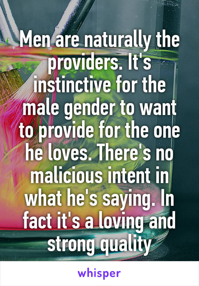 Men are naturally the providers. It's instinctive for the male gender to want to provide for the one he loves. There's no malicious intent in what he's saying. In fact it's a loving and strong quality