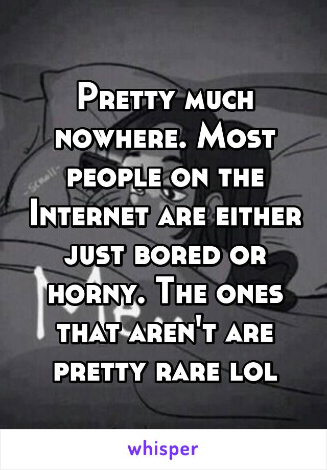 Pretty much nowhere. Most people on the Internet are either just bored or horny. The ones that aren't are pretty rare lol