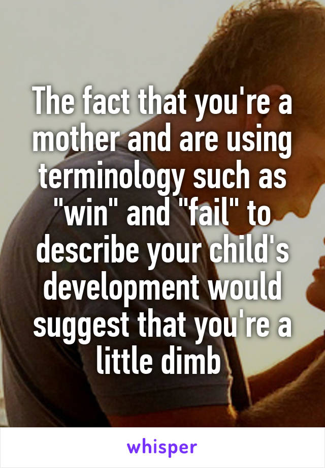 The fact that you're a mother and are using terminology such as "win" and "fail" to describe your child's development would suggest that you're a little dimb 
