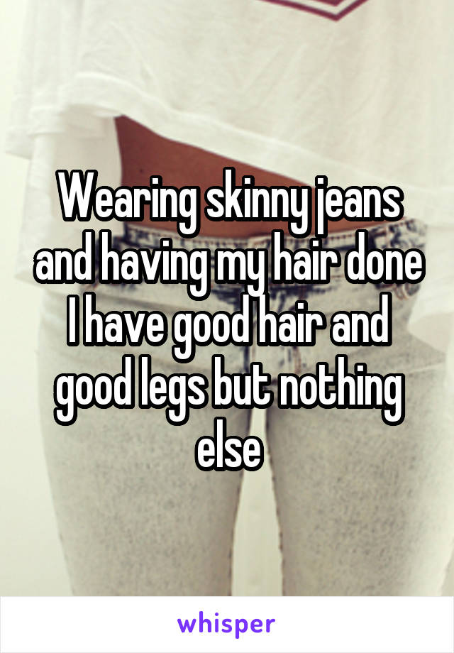 Wearing skinny jeans and having my hair done
I have good hair and good legs but nothing else