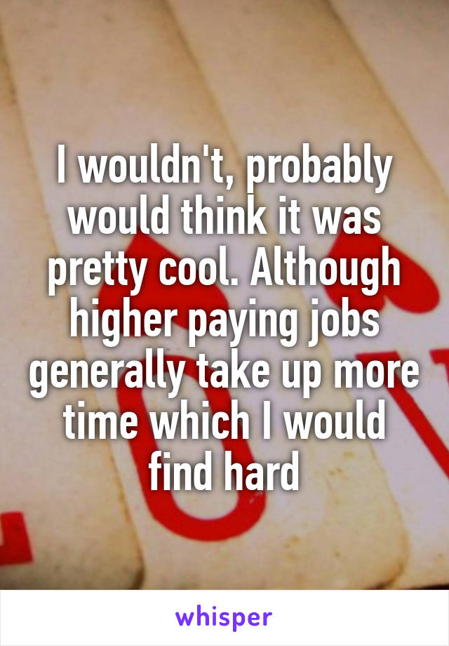 I wouldn't, probably would think it was pretty cool. Although higher paying jobs generally take up more time which I would find hard