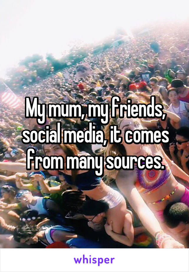 My mum, my friends, social media, it comes from many sources.