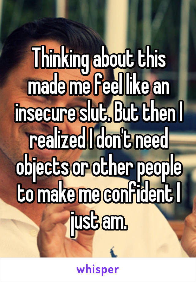 Thinking about this made me feel like an insecure slut. But then I realized I don't need objects or other people to make me confident I just am.