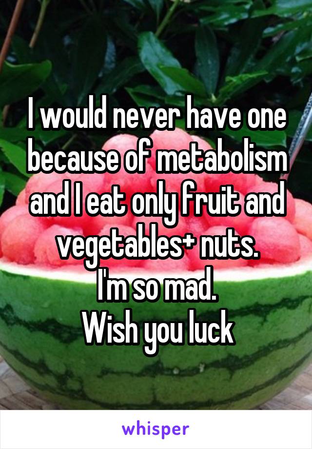 I would never have one because of metabolism and I eat only fruit and vegetables+ nuts.
I'm so mad.
Wish you luck