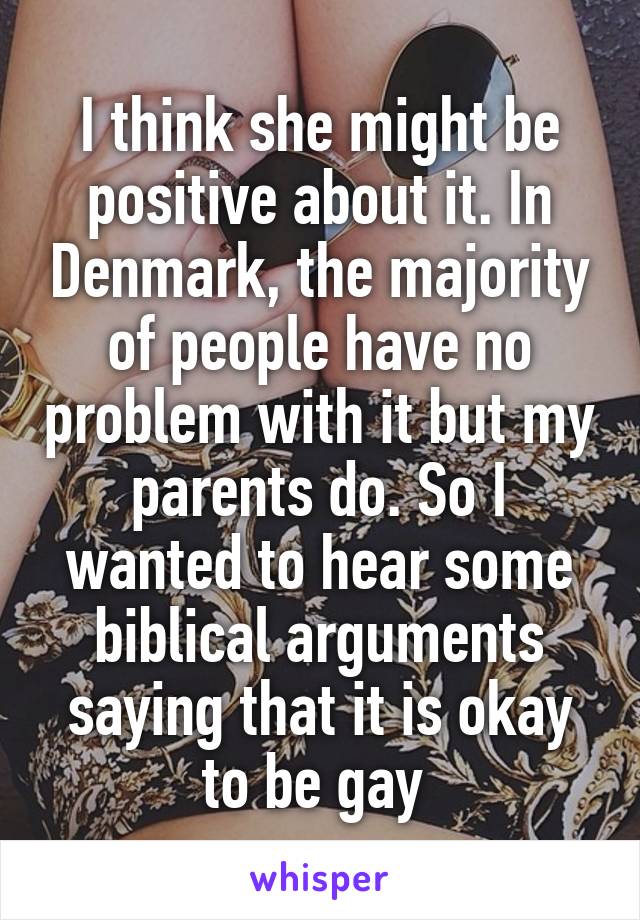I think she might be positive about it. In Denmark, the majority of people have no problem with it but my parents do. So I wanted to hear some biblical arguments saying that it is okay to be gay 