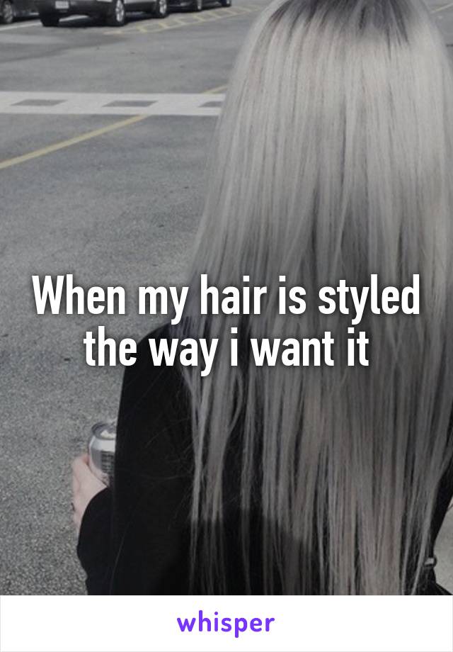 When my hair is styled the way i want it