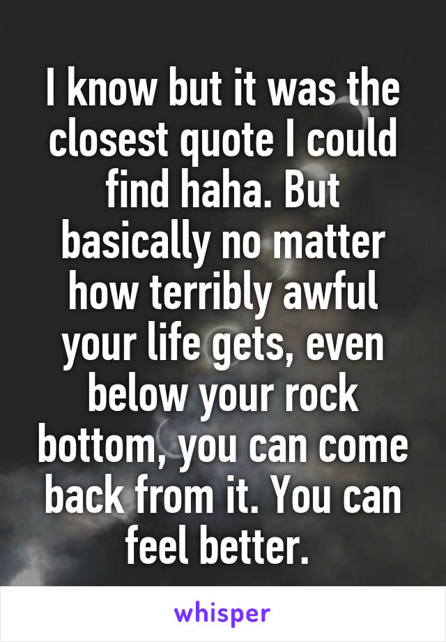 I know but it was the closest quote I could find haha. But basically no matter how terribly awful your life gets, even below your rock bottom, you can come back from it. You can feel better. 