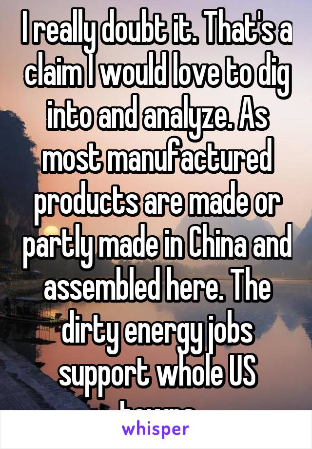 I really doubt it. That's a claim I would love to dig into and analyze. As most manufactured products are made or partly made in China and assembled here. The dirty energy jobs support whole US towns