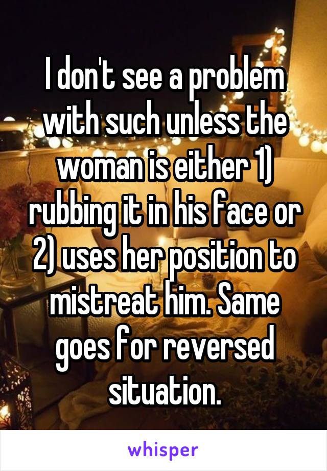 I don't see a problem with such unless the woman is either 1) rubbing it in his face or 2) uses her position to mistreat him. Same goes for reversed situation.