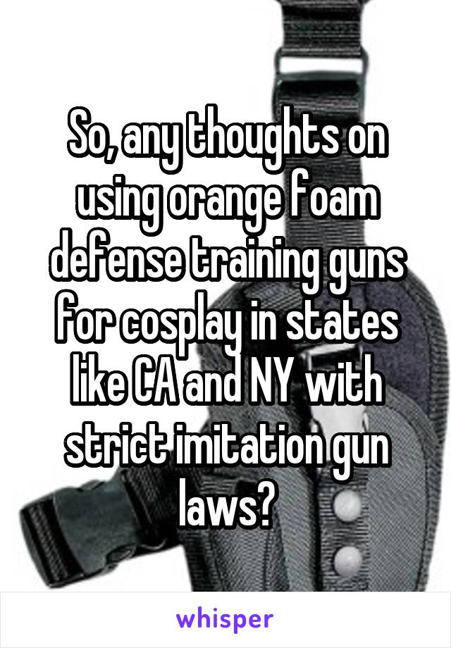 So, any thoughts on using orange foam defense training guns for cosplay in states like CA and NY with strict imitation gun laws?