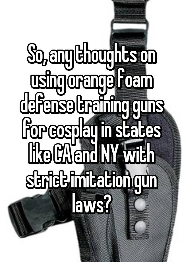 So, any thoughts on using orange foam defense training guns for cosplay in states like CA and NY with strict imitation gun laws?