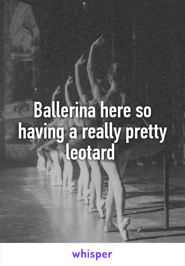 Ballerina here so having a really pretty leotard 