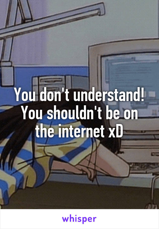 You don't understand!
You shouldn't be on the internet xD