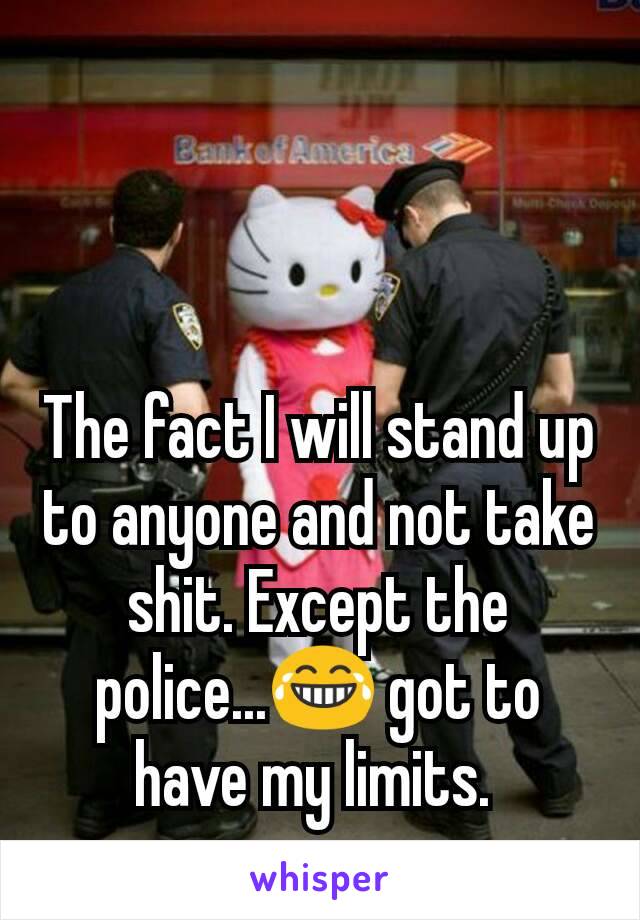 The fact I will stand up to anyone and not take shit. Except the police...😂 got to have my limits. 