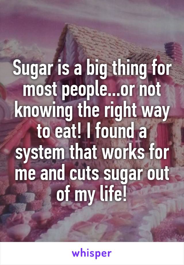Sugar is a big thing for most people...or not knowing the right way to eat! I found a system that works for me and cuts sugar out of my life!