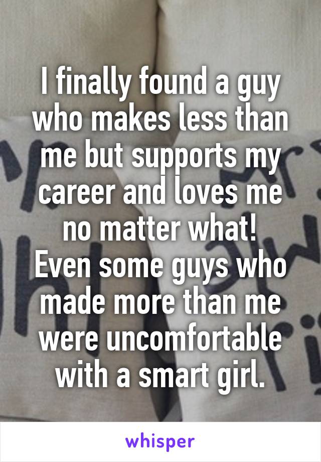 I finally found a guy who makes less than me but supports my career and loves me no matter what!
Even some guys who made more than me were uncomfortable with a smart girl.