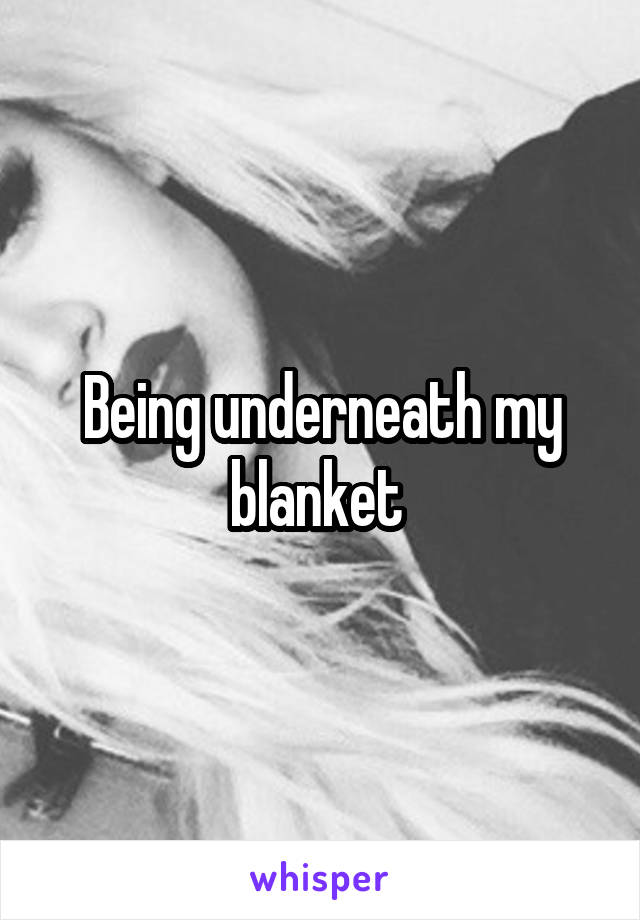 Being underneath my blanket 